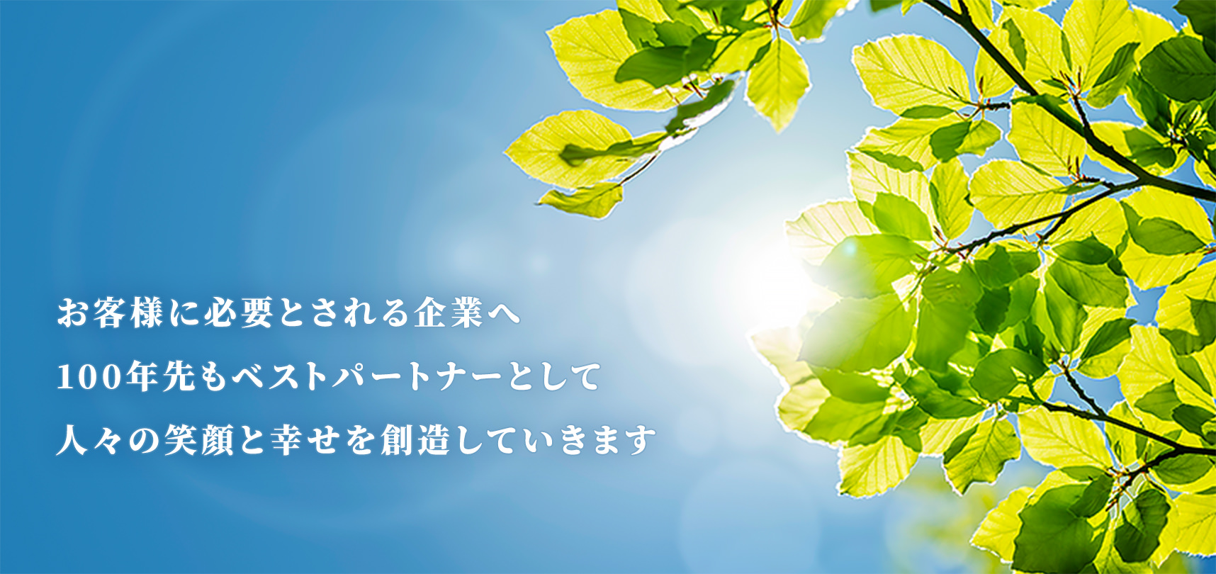 お客様に必要とされる企業へ。100年先もベストパートナーとして人々の笑顔と幸せを創造していきます。